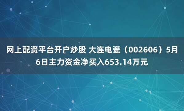 网上配资平台开户炒股 大连电瓷(002606)5月6日主力资金净买入653.14万元
