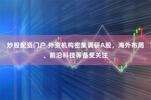 炒股配资门户 外资机构密集调研A股，海外布局、前沿科技等备受关注