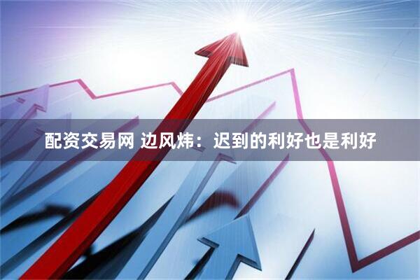 配资交易网 边风炜：迟到的利好也是利好