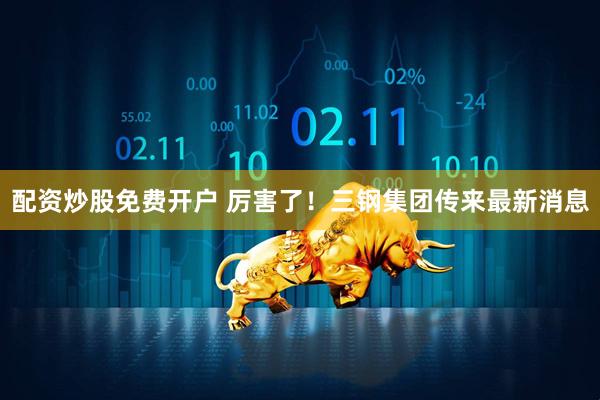 配资炒股免费开户 厉害了！三钢集团传来最新消息