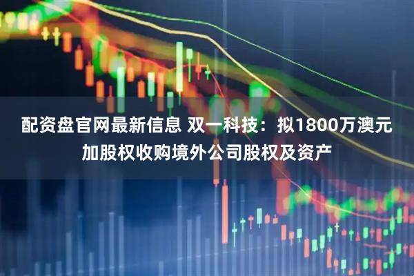 配资盘官网最新信息 双一科技：拟1800万澳元加股权收购境外公司股权及资产