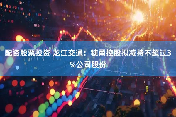 配资股票投资 龙江交通：穗甬控股拟减持不超过3%公司股份