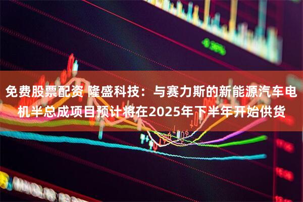 免费股票配资 隆盛科技：与赛力斯的新能源汽车电机半总成项目预计将在2025年下半年开始供货