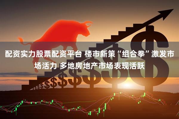 配资实力股票配资平台 楼市新策“组合拳”激发市场活力 多地房地产市场表现活跃