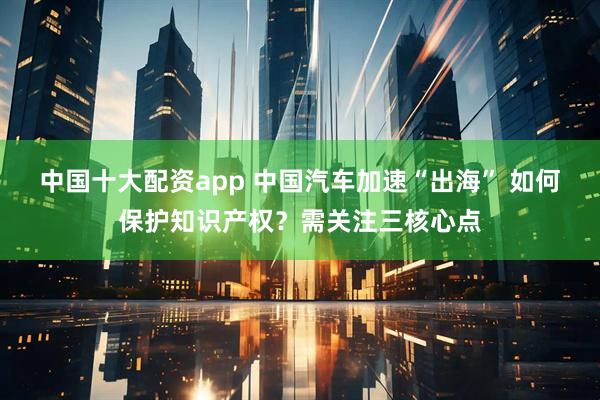 中国十大配资app 中国汽车加速“出海” 如何保护知识产权？需关注三核心点