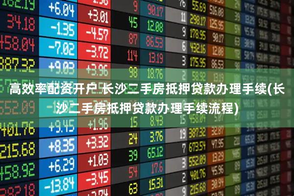 高效率配资开户 长沙二手房抵押贷款办理手续(长沙二手房抵押贷款办理手续流程)