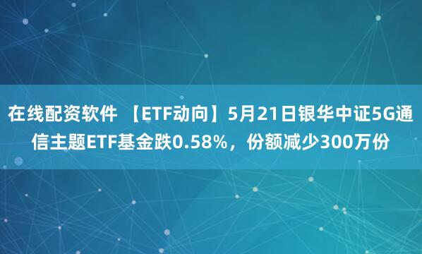 在线配资软件 【ETF动向】5月21日银华中证5G通信主题ETF基金跌0.58%，份额减少300万份
