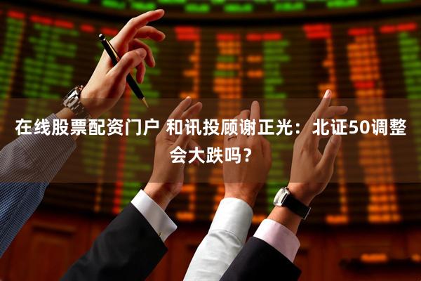 在线股票配资门户 和讯投顾谢正光：北证50调整会大跌吗？