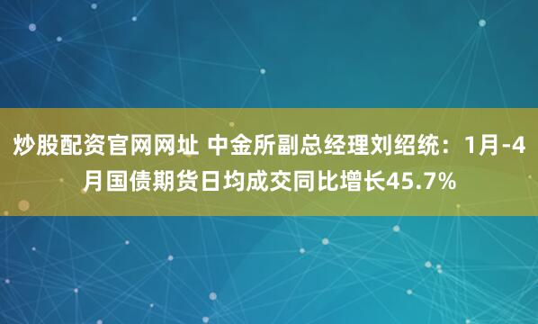 炒股配资官网网址 中金所副总经理刘绍统：1月-4月国债期货日均成交同比增长45.7%