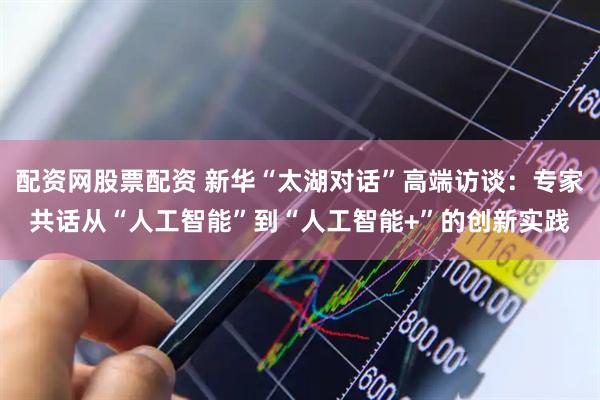 配资网股票配资 新华“太湖对话”高端访谈：专家共话从“人工智能”到“人工智能+”的创新实践