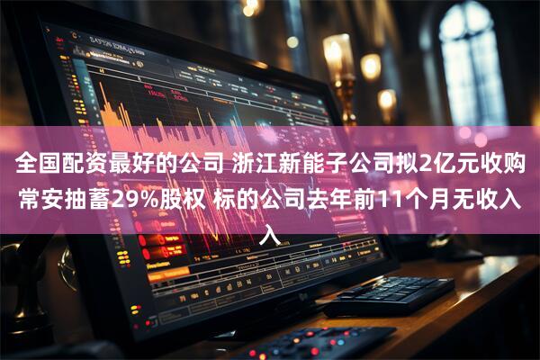 全国配资最好的公司 浙江新能子公司拟2亿元收购常安抽蓄29%股权 标的公司去年前11个月无收入