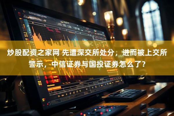 炒股配资之家网 先遭深交所处分，进而被上交所警示，中信证券与国投证券怎么了？