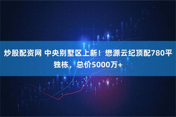 炒股配资网 中央别墅区上新！懋源云纪顶配780平独栋，总价5000万+