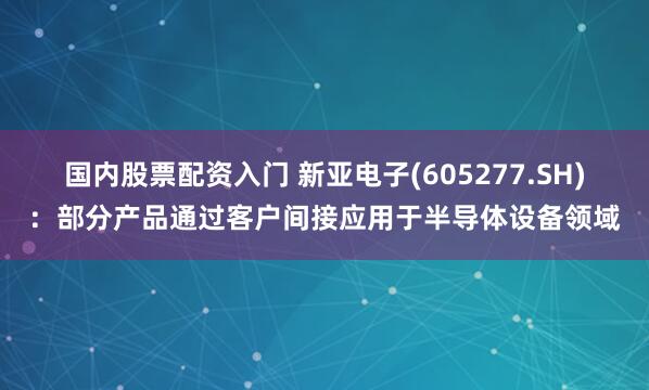 国内股票配资入门 新亚电子(605277.SH)：部分产品通过客户间接应用于半导体设备领域