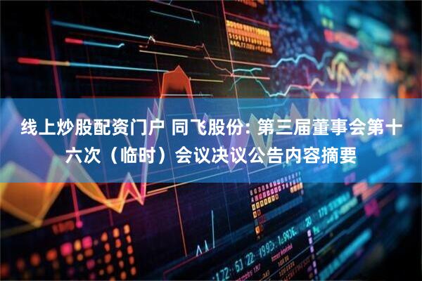 线上炒股配资门户 同飞股份: 第三届董事会第十六次（临时）会议决议公告内容摘要