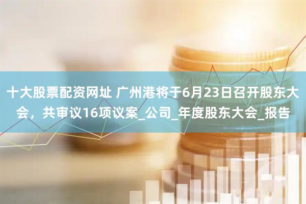 十大股票配资网址 广州港将于6月23日召开股东大会，共审议16项议案_公司_年度股东大会_报告