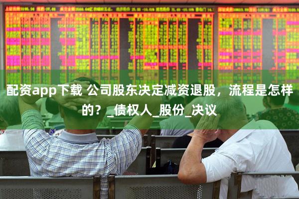 配资app下载 公司股东决定减资退股，流程是怎样的？_债权人_股份_决议