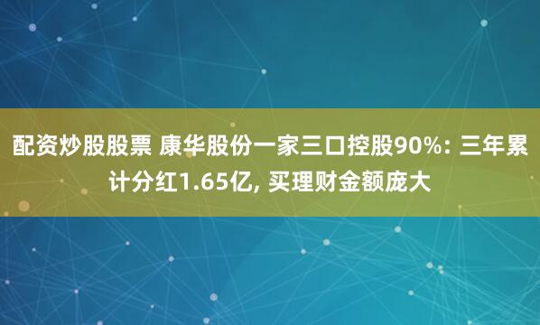 配资炒股股票 康华股份一家三口控股90%: 三年累计分红1.65亿, 买理财金额庞大