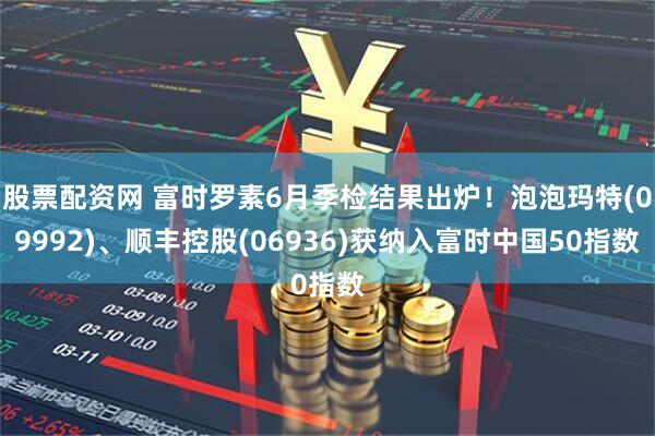 股票配资网 富时罗素6月季检结果出炉！泡泡玛特(09992)、顺丰控股(06936)获纳入富时中国50指数