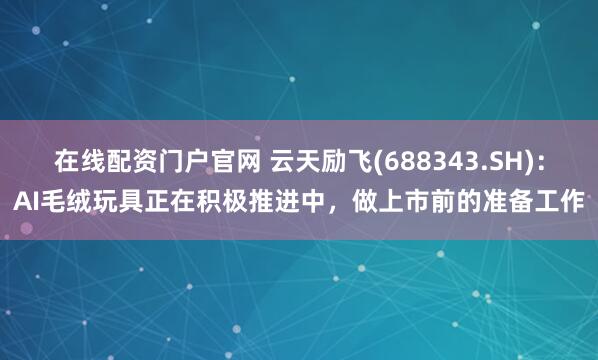 在线配资门户官网 云天励飞(688343.SH)：AI毛绒玩具正在积极推进中，做上市前的准备工作