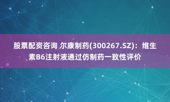 股票配资咨询 尔康制药(300267.SZ)：维生素B6注射液通过仿制药一致性评价