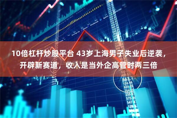 10倍杠杆炒股平台 43岁上海男子失业后逆袭，开辟新赛道，收入是当外企高管时两三倍