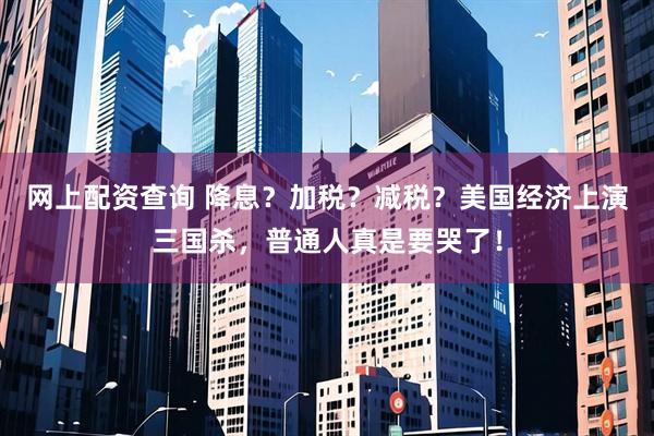 网上配资查询 降息？加税？减税？美国经济上演三国杀，普通人真是要哭了！