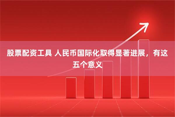 股票配资工具 人民币国际化取得显著进展，有这五个意义