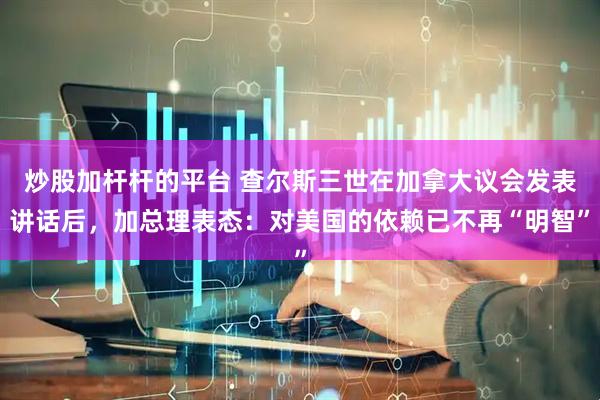 炒股加杆杆的平台 查尔斯三世在加拿大议会发表讲话后，加总理表态：对美国的依赖已不再“明智”