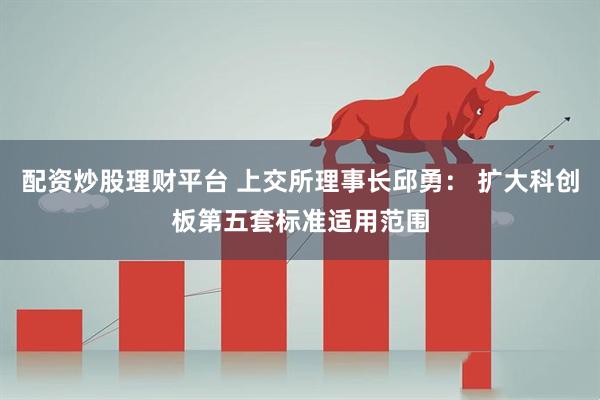 配资炒股理财平台 上交所理事长邱勇： 扩大科创板第五套标准适用范围