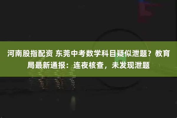 河南股指配资 东莞中考数学科目疑似泄题？教育局最新通报：连夜核查，未发现泄题