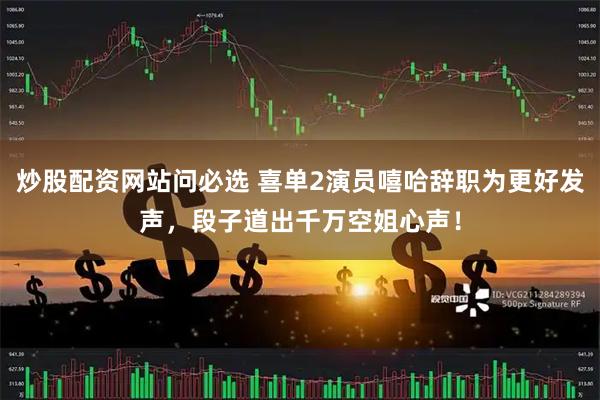 炒股配资网站问必选 喜单2演员嘻哈辞职为更好发声，段子道出千万空姐心声！