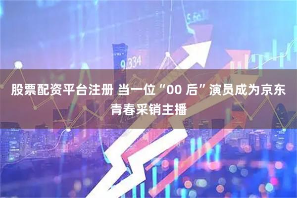 股票配资平台注册 当一位“00 后”演员成为京东青春采销主播