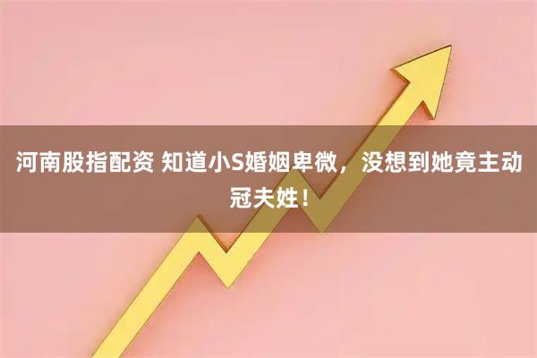 河南股指配资 知道小S婚姻卑微，没想到她竟主动冠夫姓！
