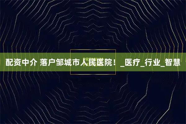 配资中介 落户邹城市人民医院！_医疗_行业_智慧