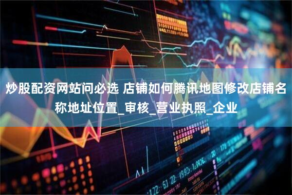 炒股配资网站问必选 店铺如何腾讯地图修改店铺名称地址位置_审核_营业执照_企业