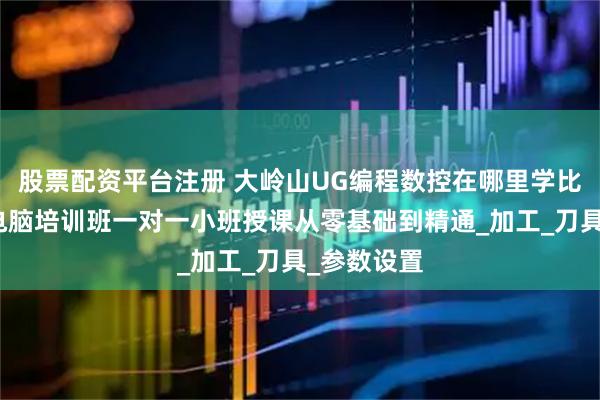 股票配资平台注册 大岭山UG编程数控在哪里学比较好酷睿电脑培训班一对一小班授课从零基础到精通_加工_刀具_参数设置