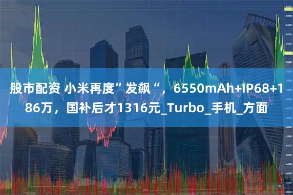 股市配资 小米再度”发飙“，6550mAh+IP68+186万，国补后才1316元_Turbo_手机_方面