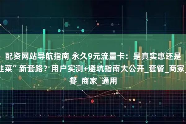 配资网站导航指南 永久9元流量卡：是真实惠还是“割韭菜”新套路？用户实测+避坑指南大公开_套餐_商家_通用