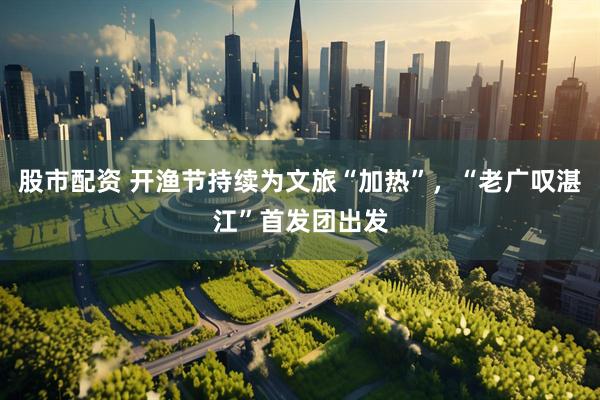 股市配资 开渔节持续为文旅“加热”，“老广叹湛江”首发团出发