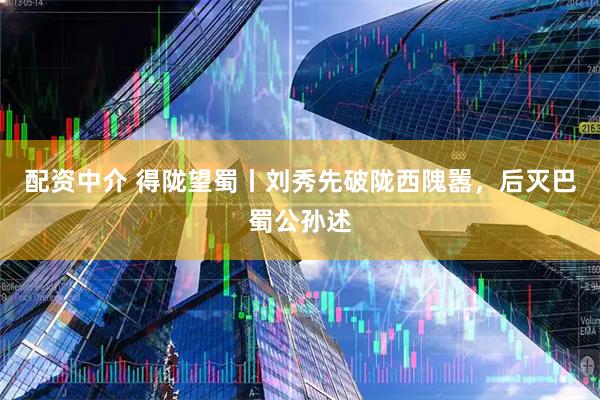 配资中介 得陇望蜀丨刘秀先破陇西隗嚣，后灭巴蜀公孙述