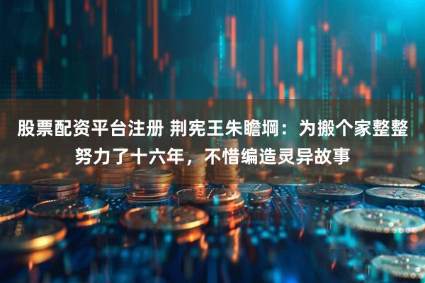 股票配资平台注册 荆宪王朱瞻堈：为搬个家整整努力了十六年，不惜编造灵异故事
